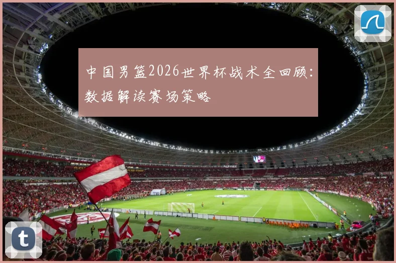 中国男篮2026世界杯战术全回顾:数据解读赛场策略