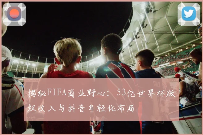揭秘FIFA商业野心：53亿世界杯版权收入与抖音年轻化布局