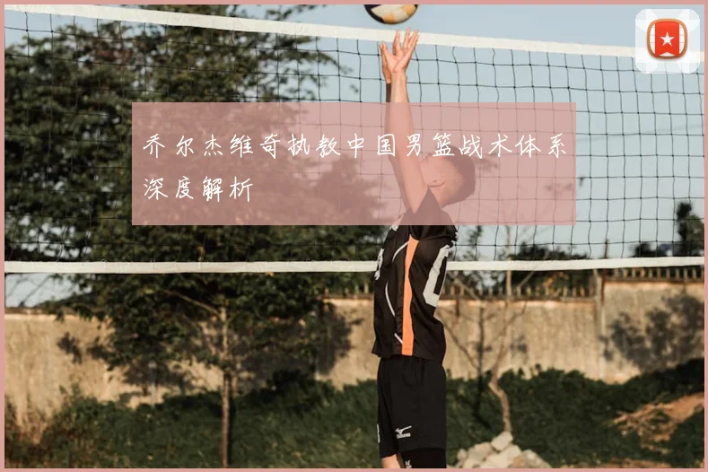 乔尔杰维奇执教中国男篮战术体系深度解析