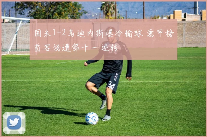 国米1-2乌迪内斯爆冷输球 意甲榜首客场遭第十一逆转