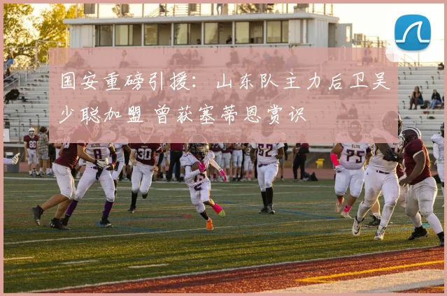 国安重磅引援:山东队主力后卫吴少聪加盟 曾获塞蒂恩赏识