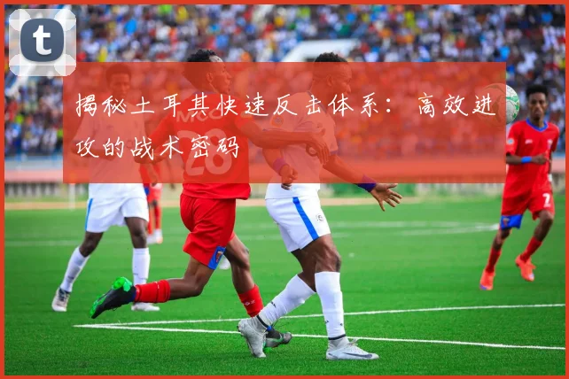 揭秘土耳其快速反击体系:高效进攻的战术密码