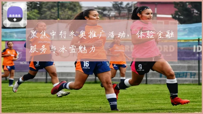 聚焦中行冬奥推广活动，体验金融服务与冰雪魅力