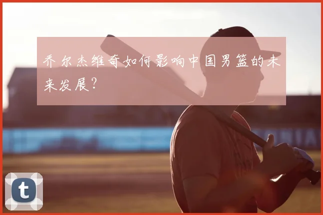 乔尔杰维奇如何影响中国男篮的未来发展?