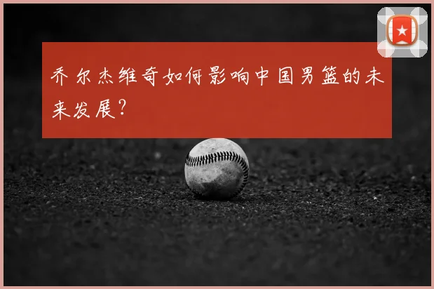 乔尔杰维奇如何影响中国男篮的未来发展？