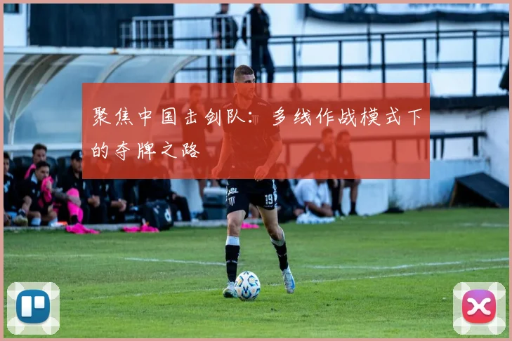 聚焦中国击剑队：多线作战模式下的夺牌之路