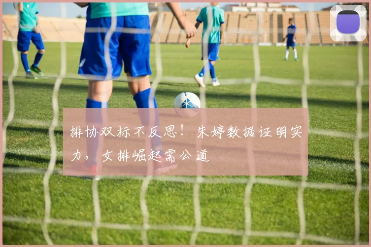 排协双标不反思！朱婷数据证明实力，女排崛起需公道