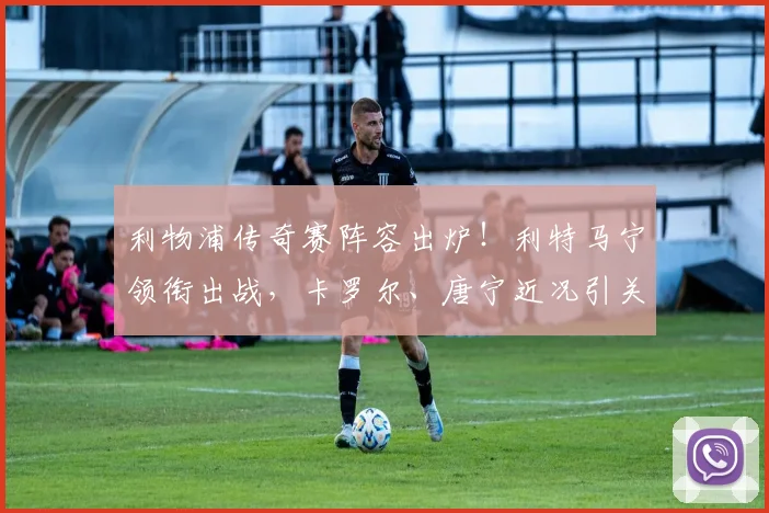 利物浦传奇赛阵容出炉！利特马宁领衔出战，卡罗尔、唐宁近况引关注，观赛指南在此