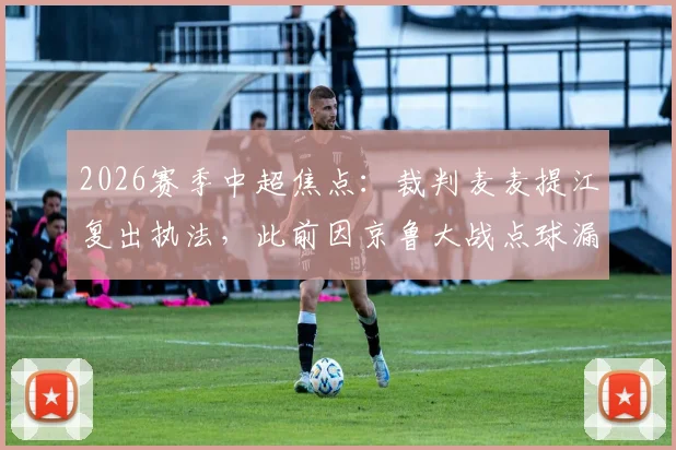 2026赛季中超焦点：裁判麦麦提江复出执法，此前因京鲁大战点球漏判受争议
