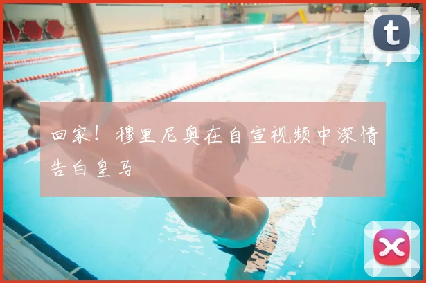 回家!穆里尼奥在自宣视频中深情告白皇马