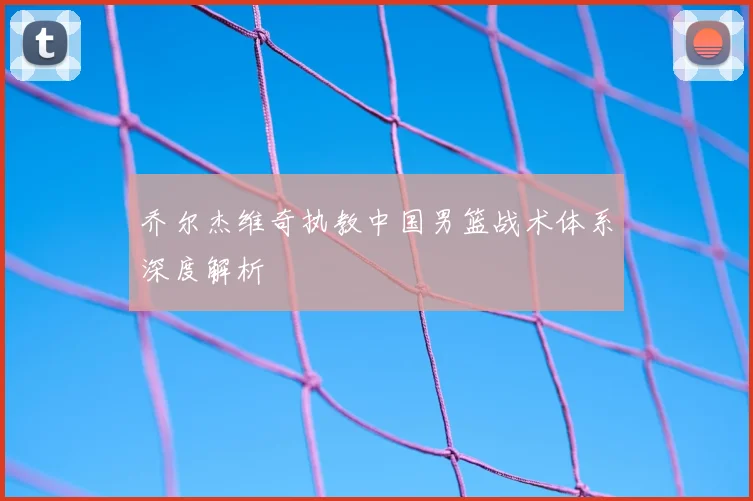 乔尔杰维奇执教中国男篮战术体系深度解析